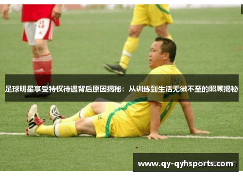 足球明星享受特权待遇背后原因揭秘：从训练到生活无微不至的照顾揭秘