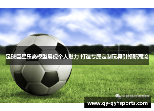 足球巨星乐高模型展现个人魅力 打造专属定制玩具引领新潮流