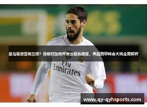 皇马筹资签哈兰德？曼联对加纳乔发出最后通牒，英超西甲转会大戏全面解析